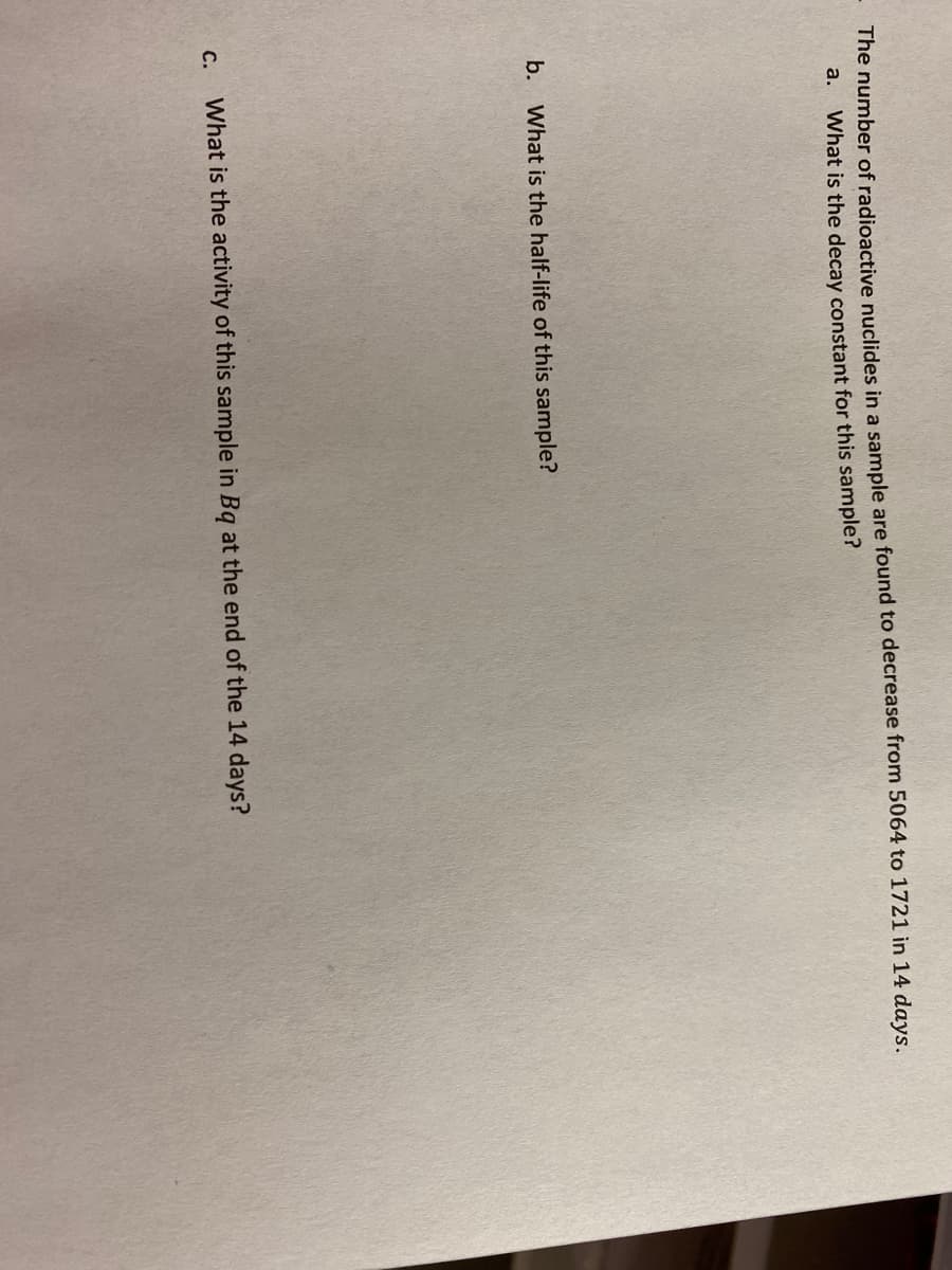 The number of radioactive nuclides in a sample are found to decrease from 5064 to 1721 in 14 days.
What is the decay constant for this sample?
a.
b. What is the half-life of this sample?
с.
What is the activity of this sample in Bq at the end of the 14 days?
