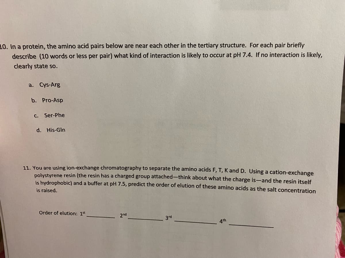 10. In a protein, the amino acid pairs below are near each other in the tertiary structure. For each pair briefly
describe (10 words or less per pair) what kind of interaction is likely to occur at pH 7.4. If no interaction is likely,
clearly state so.
a. Cys-Arg
b. Pro-Asp
C. Ser-Phe
d. His-Gln
11. You are using ion-exchange chromatography to separate the amino acids F, T, K and D. Using a cation-exchange
polystyrene resin (the resin has a charged group attached-think about what the charge is-and the resin itself
is hydrophobic) and a buffer at pH 7.5, predict the order of elution of these amino acids as the salt concentration
is raised.
Order of elution: 1st
2nd
3rd
4th
