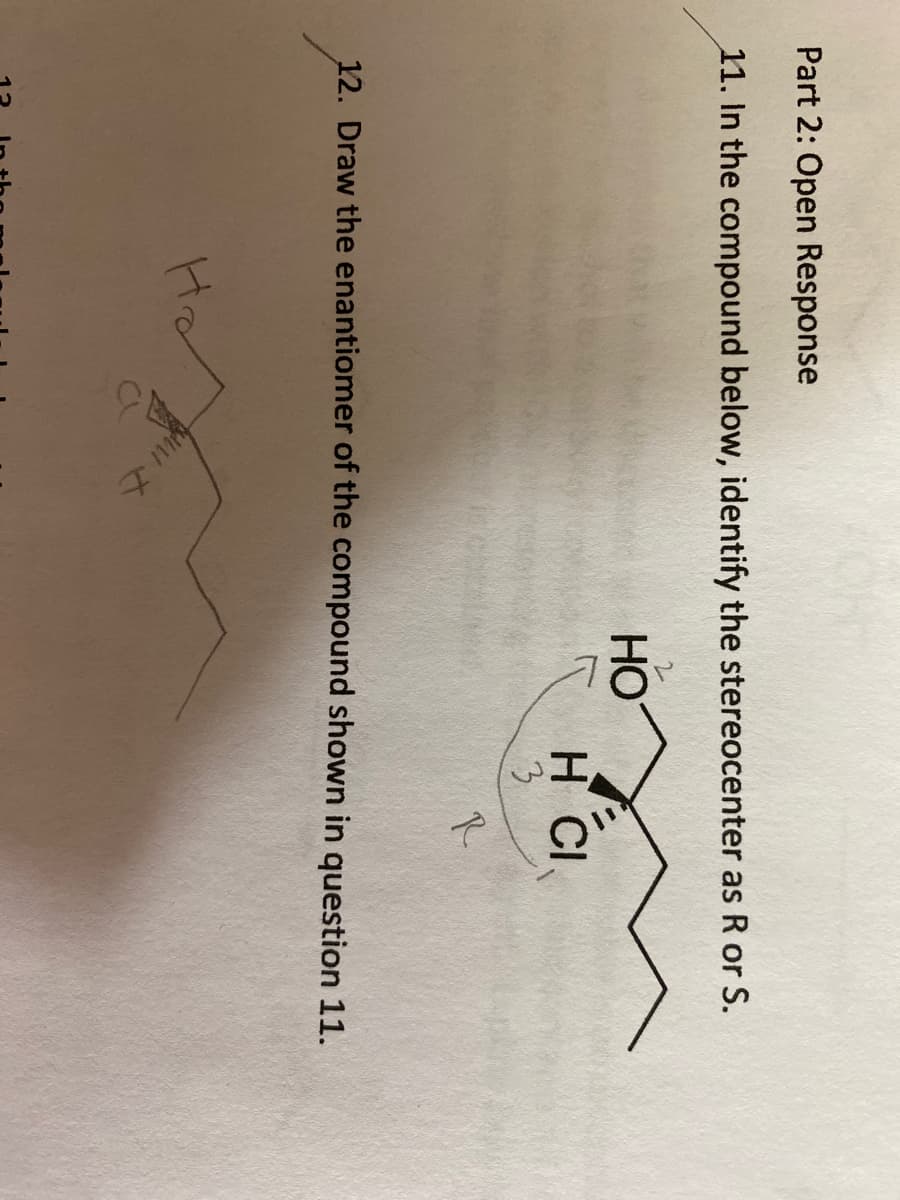 Part 2: Open Response
11. In the compound below, identify the stereocenter as R or S.
HO
HH CI
3
R.
12. Draw the enantiomer of the compound shown in question 11.
