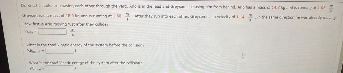 Dr. Knotts's kids are chasing each other through the yard. Arlo is in the lead and Greyson is chasing him from behind. Arlo has a mass of 14.8 kg and is running at 1.08
Greyson has a mass of 18.9 kg and is running at 1.60
m
After they run into each other, Greyson has a velocity of 1.14
m
in the same direction he was already moving.
S
How fast is Arlo moving just after they collide?
m
VArlo =
What is the total kinetic energy of the system before the collision?
KEinitial
What is the total kinetic energy of the system after the collision?
KEfinal
