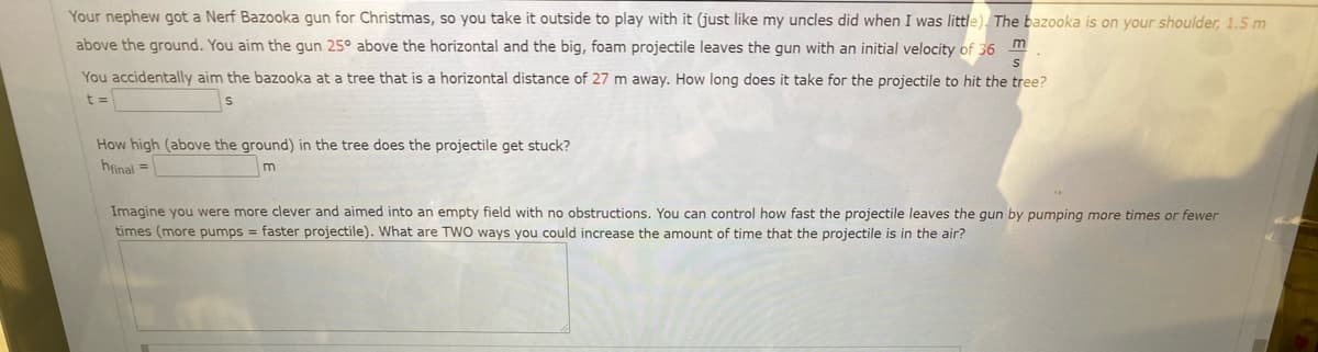 Your nephew got a Nerf Bazooka gun for Christmas, so you take it outside to play with it (just like my uncles did when I was little). The bazooka is on your shoulder, 1.5 m
above the ground. You aim the gun 25° above the horizontal and the big, foam projectile leaves the gun with an initial velocity of 36 m
You accidentally aim the bazooka at a tree that is a horizontal distance of 27 m away. How long does it take for the projectile to hit the tree?
t =
How high (above the ground) in the tree does the projectile get stuck?
hfinal =
m
Imagine you were more clever and aimed into an empty field with no obstructions. You can control how fast the projectile leaves the gun by pumping more times or fewer
times (more pumps = faster projectile). What are TWO ways you could increase the amount of time that the projectile is in the air?
