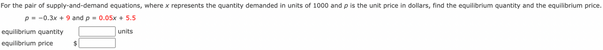 For the pair of supply-and-demand equations, where x represents the quantity demanded in units of 1000 and p is the unit price in dollars, find the equilibrium quantity and the equilibrium price.
p = 0.3x + 9 and p = 0.05x + 5.5
equilibrium quantity
equilibrium price
units