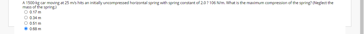 A 1500-kg car moving at 25 m/s hits an initially uncompressed horizontal spring with spring constant of 2.0? 106 N/m. What is the maximum compression of the spring? (Neglect the
mass of the spring.)
O 0.17 m
O 0.34 m
O 0.51 m
O 0,68 m
