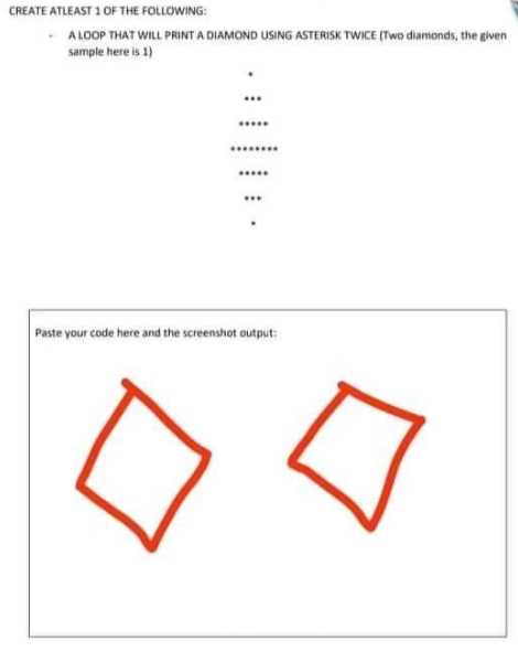 CREATE ATLEAST 1 OF THE FOLLOWING:
A LOOP THAT WILL PRINTA DIAMOND USING ASTERISK TWICE (Two diamonds, the given
sample here is 1)
......
...
Paste your code here and the screenshot output:
