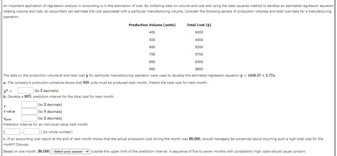 An important application of regression analysis in accounting is in the estimation of cost. By collecting data on volume and cost and using the least squares method to develop an estimated regression equation
relating volume and cost, an accountant can estimate the cost associated with a particular manufacturing volume. Consider the following sample of production volumes and total cost data for a manufacturing
operation.
Production Volume (units)
Total Cost ($)
400
4000
500
4400
600
5200
700
5700
800
6300
900
6800
The data on the production volume a and total cost y for particular manufacturing operation were used to develop the estimated regression equation ý = 1648.57 + 5.77z.
a. The company's production schedule shows that 850 units must be produced next month. Predict the total cost for next month.
ý* =
(to 2 decimals)
b. Develop a 98% prediction interval for the total cost for next month.
(to 2 decimals)
t-value
(to 3 decimals)
Spred
(to 2 decimals)
Prediction Interval for an individual Value next month
) (to whole number)
c. If an accounting cost report at the end of next month shows that the actual production cost during the month was $6,000, should managers be concerned about incurring such a high total cost for the
month? Discuss.
Based on one month, $6,000 - Select your answer
v outside the upper limit of the prediction interval. A sequence of five to seven months with consistently high costs should cause concern.
