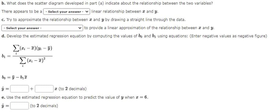 b. What does the scatter diagram developed in part (a) indicate about the relationship between the two variables?
There appears to be a - Select your answer -
linear relationship between a and y.
c. Try to approximate the relationship between æ and y by drawing a straight line through the data.
|to provide a linear approximation of the relationship between æ and y.
d. Develop the estimated regression equation by computing the values of bo and bị using equations: (Enter negative values as negative figure)
Select your answer -
E(z; – 7)(y: – T)
bị
bo = j – bịa
x (to 2 decimals)
e. Use the estimated regression equation to predict the value of y when a = 6.
(to 2 decimals)
+
