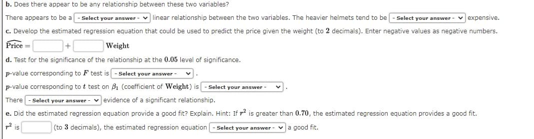 b. Does there appear to be any relationship between these two variables?
There appears to be a - Select your answer - v linear relationship between the two variables. The heavier helmets tend to be
Select your answer - vexpensive.
c. Develop the estimated regression equation that could be used to predict the price given the weight (to 2 decimals). Enter negative values as negative numbers.
Price =
Weight
d. Test for the significance of the relationship at the 0.05 level of significance.
p-value corresponding to F test is
Select your answer
p-value corresponding to t test on B1 (coefficient of Weight) is
Select your answer
There - Select your answer - v evidence of a significant relationship.
e. Did the estimated regression equation provide a good fit? Explain. Hint: If r2 is greater than 0.70, the estimated regression equation provides a good fit.
is
(to 3 decimals), the estimated regression equation
Select your answer -
a good fit.
