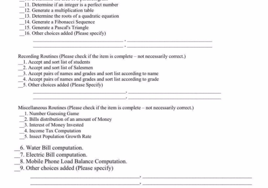 11. Determine if an integer is a perfect number
12. Generate a multiplication table
13. Determine the roots of a quadratic equation
14. Generate a Fibonacci Sequence
15. Generate a Pascal's Triangle
16. Other choices added (Please specify)
Recording Routines (Please check if the item is complete – not necessarily correct.)
1. Accept and sort list of students
2. Accept and sort list of Salesmen
3. Accept pairs of names and grades and sort list according to name
4. Accept pairs of names and grades and sort list according to grade
5. Other choices added (Please Specify)
Miscellancous Routines (Please check if the item is complete - not necessarily corect.)
1. Number Guessing Game
2. Bills distribution of an amount of Money
3. Interest of Money Invested
4. Income Tax Computation
5. Insect Population Growth Rate
6. Water Bill computation.
_7. Electric Bill computation.
8. Mobile Phone Load Balance Computation.
9. Other choices added (Please specify)
