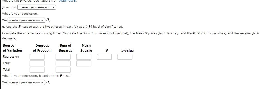 What is the p-value? use Table 2 from Appendix B.
p-value is - Select your answer -
What is your conclusion?
We
Select your answer - v Ho.
e. Use the F-test to test the hypotheses in part (d) at a 0.10 level of significance.
Complete the F table below using Excel. Calculate the Sum of Squares (to 1 decimal), the Mean Squares (to 1 decimal), and the F ratio (to 2 decimals) and the p-value (to 4
decimals).
Source
Degrees
Sum of
Mean
of Variation
of Freedom
Squares
Square
F
p-value
Regression
Error
Total
What is your conclusion, based on this F test?
We
Select your answer
v Ho.
