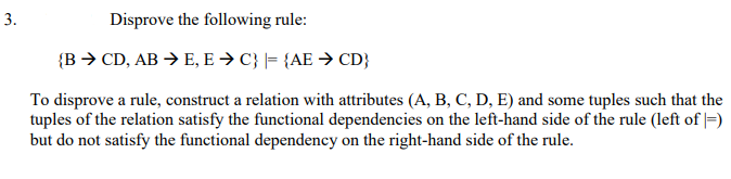 3.
Disprove the following rule:
{B > CD, AB > E, E > C} |= {AE → CD}
To disprove a rule, construct a relation with attributes (A, B, C, D, E) and some tuples such that the
tuples of the relation satisfy the functional dependencies on the left-hand side of the rule (left of |=)
but do not satisfy the functional dependency on the right-hand side of the rule.
