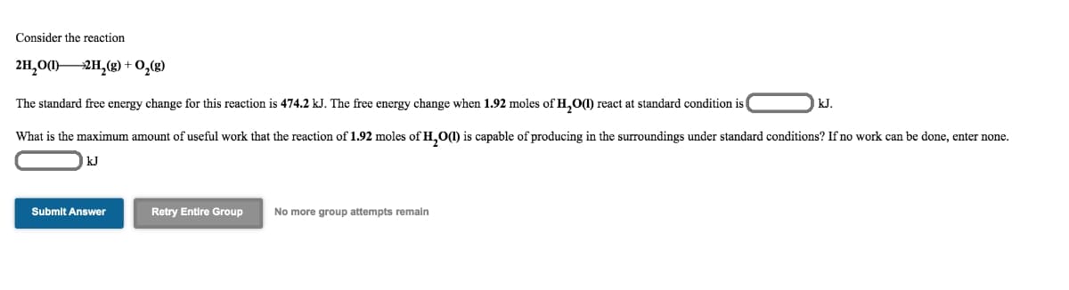 Consider the reaction
2H,0(1)2H,(g) + 0,(g)
The standard free energy change for this reaction is 474.2 kJ. The free energy change when 1.92 moles of H,O(I) react at standard condition is
kJ.
What is the maximum amount of useful work that the reaction of 1.92 moles of H,O1) is capable of producing in the surroundings under standard conditions? If no work can be done, enter none.
kJ
Submit Answer
Retry Entire Group
No more group attempts remain
