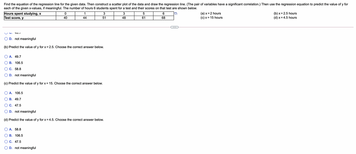 Find the equation of the regression line for the given data. Then construct a scatter plot of the data and draw the regression line. (The pair of variables have a significant correlation.) Then use the regression equation to predict the value of y for
each of the given x-values, if meaningful. The number of hours 6 students spent for a test and their scores on that test are shown below.
Hours spent studying, x
Test score, y
(a) x = 2 hours
(c) x = 15 hours
(b) x = 2.5 hours
(d) x = 4.5 hours
1
6.
40
44
51
48
61
68
D. not meaningful
(b) Predict the value of y for x = 2.5. Choose the correct answer below.
O A. 49.7
В. 106.5
C. 58.8
D. not meaningful
(c) Predict the value of y for x = 15. Choose the correct answer below.
A. 106.5
В. 49.7
С. 47.5
D. not meaningful
(d) Predict the value of y for x = 4.5. Choose the correct answer below.
A. 58.8
В. 106.5
C. 47.5
O D. not meaningful
