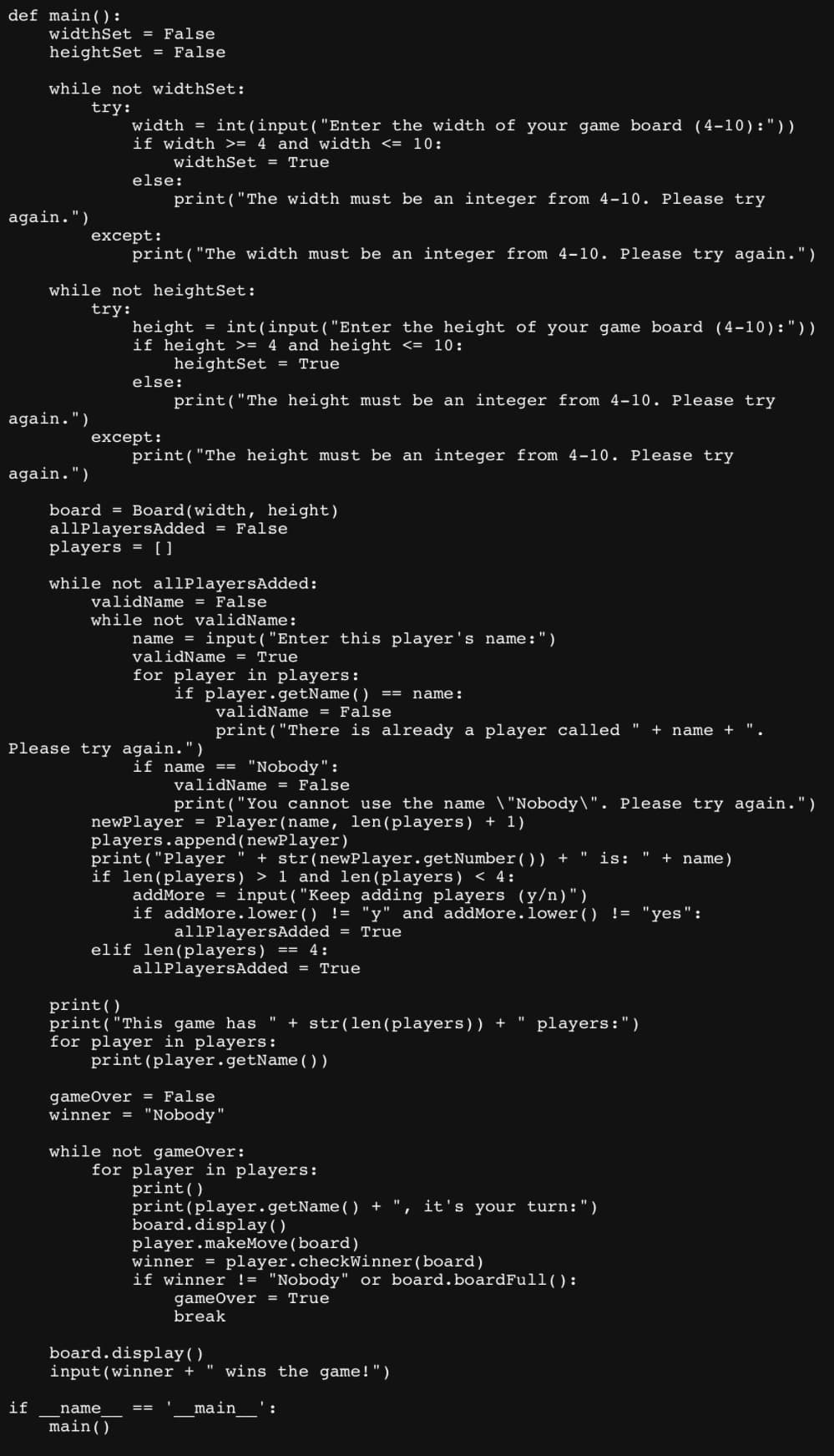 def main ():
widthSet = False
heightSet = False
while not widthSet:
try:
again.")
again.")
again.")
width = int(input("Enter the width of your game board (4-10):" ) )
if width >= 4 and width <= 10:
widthSet = True
else:
except:
while not heightSet:
try:
print("The width must be an integer from 4-10. Please try
print("The width must be an integer from 4-10. Please try again.")
height = int(input("Enter the height of your game board (4-10): "))
if height >= 4 and height <= 10:
heightSet = True
print("The height must be an integer from 4-10. Please try
except:
else:
print("The height must be an integer from 4-10. Please try
board Board (width, height)
allPlayersAdded = False
players = []
while not allPlayersAdded:
validName = False
while not validName:
name = input("Enter this player's name:")
validName = True
for player in players:
if player.getName() name:
Please try again.")
if name
main ()
validName = False
print("There is already a player called " + name +
if name == "Nobody":
validName = False
print("You cannot use the name \"Nobody\". Please try again.")
newPlayer = Player(name, len(players) + 1)
players.append(newPlayer)
print("Player " + str(newPlayer.getNumber()) + is:
if len (players) > 1 and len (players) < 4:
addMore = input("Keep adding players (y/n)")
elif len(players) == 4:
==
if addMore.lower() != "y" and addMore.lower() != "yes":
allPlayersAdded = True
allPlayersAdded = True
print ()
print("This game has " + str(len (players)) + players:")
for player in players:
print (player.getName())
game Over = False
winner = "Nobody"
while not gameOver:
for player in players:
print ()
print(player.getName() + "
board.display ( )
player.makeMove (board)
winner = player.checkWinner (board)
board.display()
input (winner + " wins the game!")
main ':
11
I it's your turn:")
if winner != "Nobody" or board.boardFull ():
game Over = True
break
+ name)