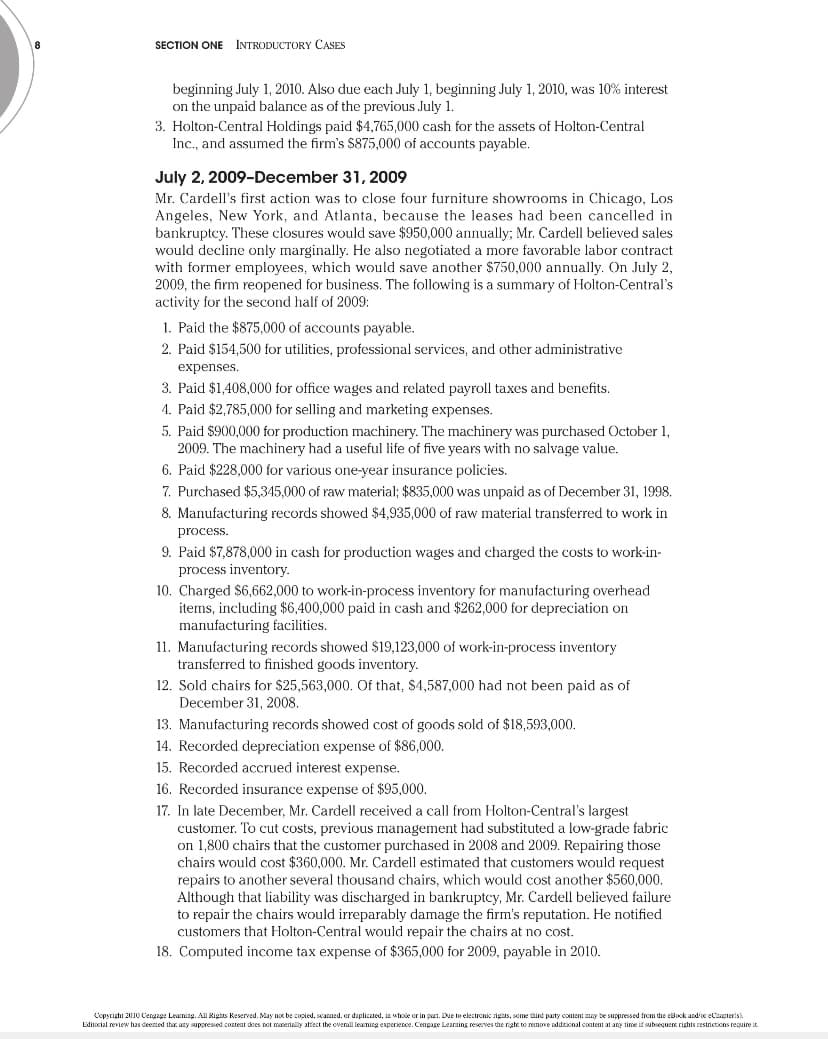 SECTION ONE INTRODUCTORY CASES
beginning July 1, 2010. Also due each July 1, beginning July 1, 2010, was 10% interest
on the unpaid balance as of the previous July 1.
3. Holton-Central Holdings paid $4,765,000 cash for the assets of Holton-Central
Inc., and assumed the firm's $875,000 of accounts payable.
July 2, 2009-December 31, 2009
Mr. Cardell's first action was to close four furniture showrooms in Chicago, Los
Angeles, New York, and Atlanta, because the leases had been cancelled in
bankruptcy. These closures would save $950,000 annually; Mr. Cardell believed sales
would decline only marginally. He also negotiated a more favorable labor contract
with former employees, which would save another $750,000 annually. On July 2,
2009, the firm reopened for business. The following is a summary of Holton-Central's
activity for the second half of 2009:
1. Paid the $875,000 of accounts payable.
2. Paid $154,500 for utilities, professional services, and other administrative
expenses.
3. Paid $1,408,000 for office wages and related payroll taxes and benefits.
4. Paid $2,785,000 for selling and marketing expenses.
5. Paid $900,000 for production machinery. The machinery was purchased October 1,
2009. The machinery had a useful life of five years with no salvage value.
6. Paid $228,000 for various one-year insurance policies.
7. Purchased $5,345,000 of raw material; $835,000 was unpaid as of December 31, 1998.
8. Manufacturing records showed $4,935,000 of raw material transferred to work in
process.
9. Paid $7,878,000 in cash for production wages and charged the costs to work-in-
process inventory.
10. Charged $6,662,000 to work-in-process inventory for manufacturing overhead
items, including $6,400,000 paid in cash and $262,000 for depreciation on
manufacturing facilities.
11. Manufacturing records showed $19,123,000 of work-in-process inventory
transferred to finished goods inventory.
12. Sold chairs for $25,563,000. Of that, $4,587,000 had not been paid as of
December 31, 2008.
13. Manufacturing records showed cost of goods sold of $18,593,000.
14. Recorded depreciation expense of $86,000.
15. Recorded accrued interest expense.
16. Recorded insurance expense of $95,000.
17. In late December, Mr. Cardell received a call from Holton-Central's largest
customer. To cut costs, previous management had substituted a low-grade fabric
on 1,800 chairs that the customer purchased in 2008 and 2009. Repairing those
chairs would cost $360,000. Mr. Cardell estimated that customers would request
repairs to another several thousand chairs, which would cost another $560,000.
Although that liability was discharged in bankruptcy, Mr. Cardell believed failure
to repair the chairs would irreparably damage the firm's reputation. He notified
customers that Holton-Central would repair the chairs at no cost.
18. Computed income tax expense of $365,000 for 2009, payable in 2010.
Copyright 2010 Cengage Learning. All Rights Reserved. May not be copied, scanned, or duplicated, in whole or in part. Due to electronic rights, some third party content may be suppressed from the eBook and/or eChapter(s)
Editocial review has deemed that any suppressed content does not materially affect the overall learning experience. Cengage Learning reserves the right to remove additional content at any time if subsequent rights restrictions require it