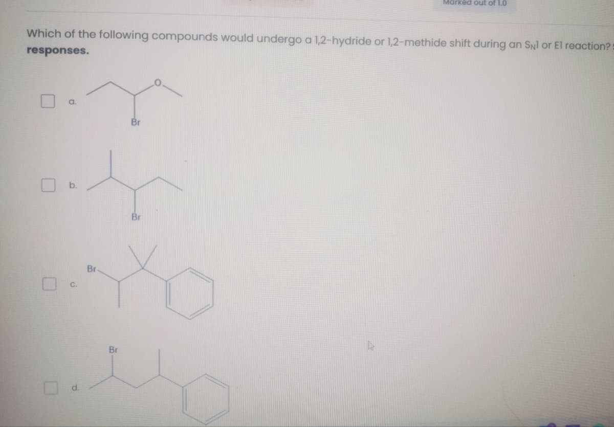 Marked out of 1.0
Which of the following compounds would undergo a 1,2-hydride or 1,2-methide shift during an SNl or El reaction?
responses.
a.
C.
Br
P
Br
Br