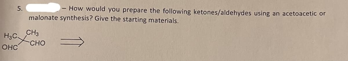 5.
How would you prepare the following ketones/aldehydes using an acetoacetic or
malonate synthesis? Give the starting materials.
CH3
CHO
H3CC
OHC