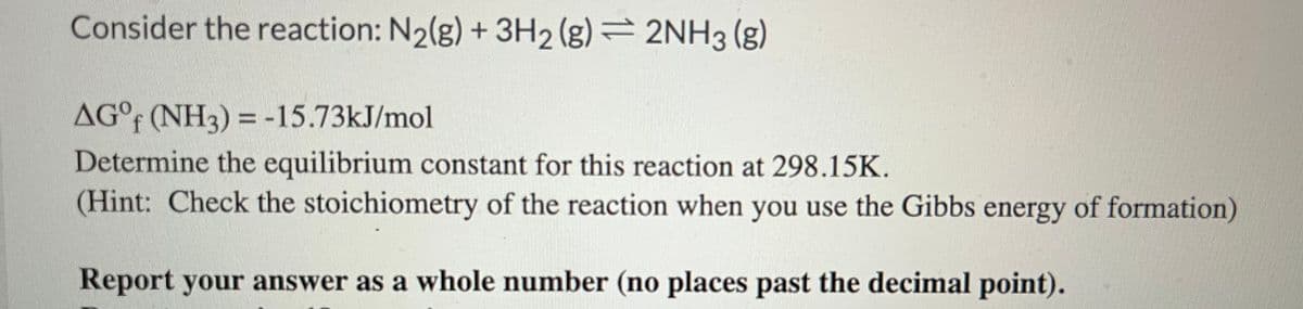 Consider the reaction: N₂(g) + 3H2(g) = 2NH3(g)
AG°f (NH3) = -15.73kJ/mol
Determine the equilibrium constant for this reaction at 298.15K.
(Hint: Check the stoichiometry of the reaction when you use the Gibbs energy of formation)
Report your answer as a whole number (no places past the decimal point).