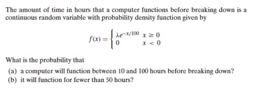 The amount of time in hours that a computer functions before breaking down is a
continuous random variable with probability density function given by
de-x/100 x 2 0
x < 0
f(x) =
What is the probability that
(a) a computer will function between 10 and 100 hours before breaking down?
(b) it will function for fewer than 50 hours?
