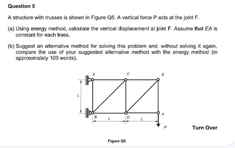 Question 5
A structure with trusses is shown in Figure Q5. A vertical force P acts at the joint F.
(a) Using energy method, calculate the vertical displacement at joint F. Assume that EA is
constant for each truss.
(b) Suggest an alternative method for solving this problem and, without solving it again,
compare the use of your suggested alternative method with the energy method (in
approximately 100 words).
L
***
B
L
+
Figure Q5
L
E
0
Turn Over