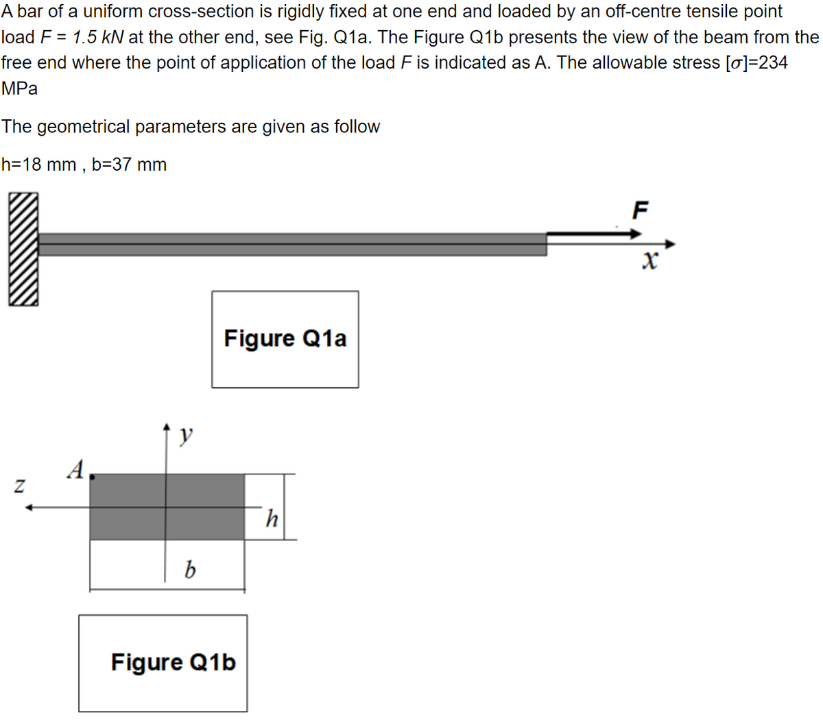 A bar of a uniform cross-section is rigidly fixed at one end and loaded by an off-centre tensile point
load F = 1.5 kN at the other end, see Fig. Q1a. The Figure Q1b presents the view of the beam from the
free end where the point of application of the load F is indicated as A. The allowable stress [0]=234
MPa
The geometrical parameters are given as follow
h 18 mm, b=37 mm
N
y
b
Figure Q1a
Figure Q1b
h
F
X