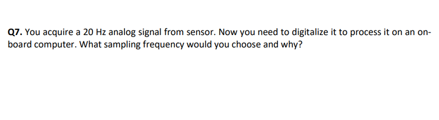 Q7. You acquire a 20 Hz analog signal from sensor. Now you need to digitalize it to process it on an on-
board computer. What sampling frequency would you choose and why?