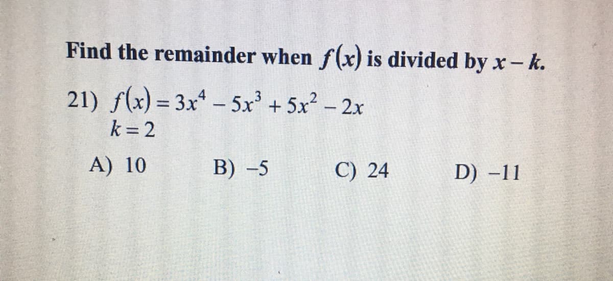 Find the remainder when f(x) is divided by x-k.
21) f(x) = 3x* - 5x' + 5x - 2x
%3D
k = 2
A) 10
В) -5
C) 24
D) -11
