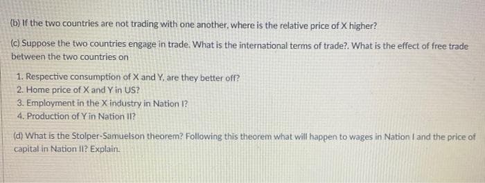 (b) If the two countries are not trading with one another, where is the relative price of X higher?
(c) Suppose the two countries engage in trade. What is the international terms of trade?. What is the effect of free trade
between the two countries on
1. Respective consumption of X and Y, are they better off?
2. Home price of X and Y in US?
3. Employment in the X industry in Nation 1?
4. Production of Y in Nation II?
(d) What is the Stolper-Samuelson theorem? Following this theorem what will happen to wages in Nation I and the price of
capital in Nation II? Explain.
