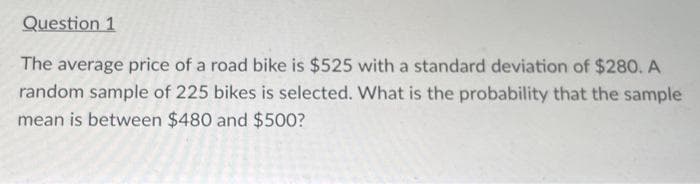 Question 1
The average price of a road bike is $525 with a standard deviation of $280. A
random sample of 225 bikes is selected. What is the probability that the sample
mean is between $480 and $500?
