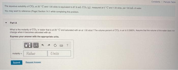 Constants Perodic Table
The aqueous solubity of COz at 20 °C and 1.00 atm is equivalent to 87.8 mL CO, (g), measured at 0 C and 1.00 atm, per 100 ml of water
You may want to reference (Page) Section 14.1 while completing this problem.
Part A
What is the molarity of CO, in water that is at 20 "C and saturated with air at 1.00 atm? The volume percent of CO, in air is 0.0360% Assume that the volume of the water does not
change when t becomes saturated with air.
Express your answer with the appropriate units.
molarity =
Value
Units
Submit
Bequest Anawer
