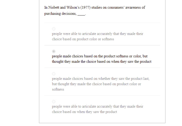 In Nisbett and Wilson's (1977) studies on consumers' awareness of
purchasing decisions, ,
people were able to articulate accurately that they made their
choice based on product color or softness
people made choices based on the product softness or color, but
thought they made the choice based on when they saw the product
people made choices based on whether they saw the product last,
but thought they made the choice based on product color or
softness
people were able to articulate accurately that they made their
choice based on when they saw the product
