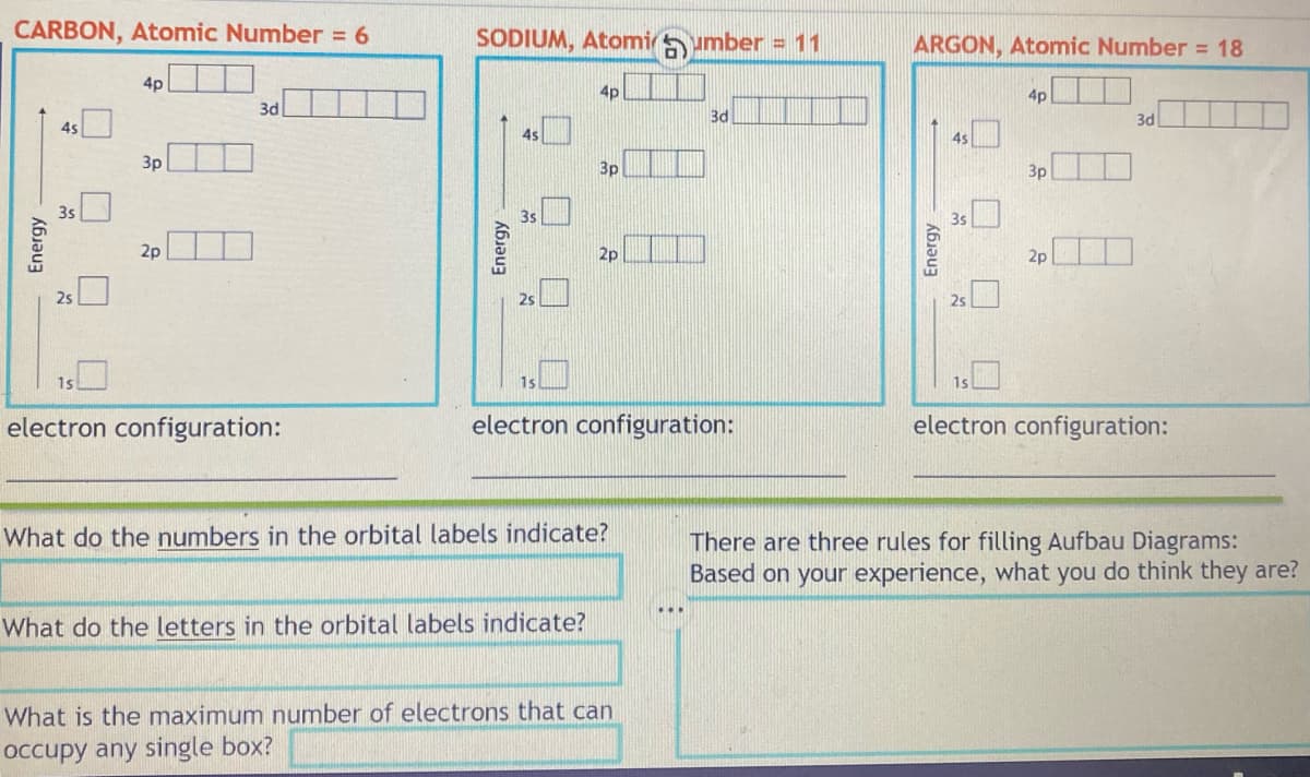 CARBON, Atomic Number = 6
Energy
4s
4p
3p
2p
3d
electron configuration:
SODIUM, Atomiumber = 11
Energy
4s
1s
4p
3p
What do the letters in the orbital labels indicate?
2p
electron configuration:
What do the numbers in the orbital labels indicate?
3d
What is the maximum number of electrons that can
occupy any single box?
ARGON, Atomic Number = 18
4p
Energy
4s
25
3p
2p
3d
electron configuration:
There are three rules for filling Aufbau Diagrams:
Based on your experience, what you do think they are?