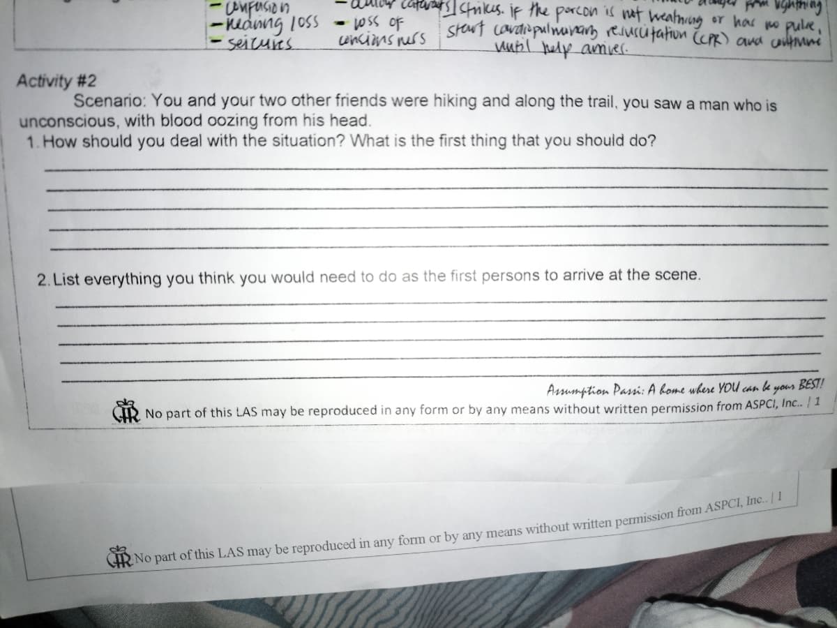 -neding 1oss
seicures.
anfusion
oss of
wncins ness
stewt cavdiapulnunang reiurcutation R) ana coumni
wubl help amier.
ctrikes. if the porcon is nt weatniung or har no pule,
Activity #2
Scenario: You and your two other friends were hiking and along the trail, you saw a man who is
unconscious, with blood oozing from his head.
1. How should you deal with the situation? What is the first thing that you should do?
2. List everything you think you would need to do as the first persons to arrive at the scene.
Assumption Passi: A kome where YOU can le yous BEST!
No part of this LAS may be reproduced in any form or by any means without written permission from ASPCI, Inc.. | 1
CHR No part of this LAS may be reproduced in any form or by any means without written permission from ASPCI, He
