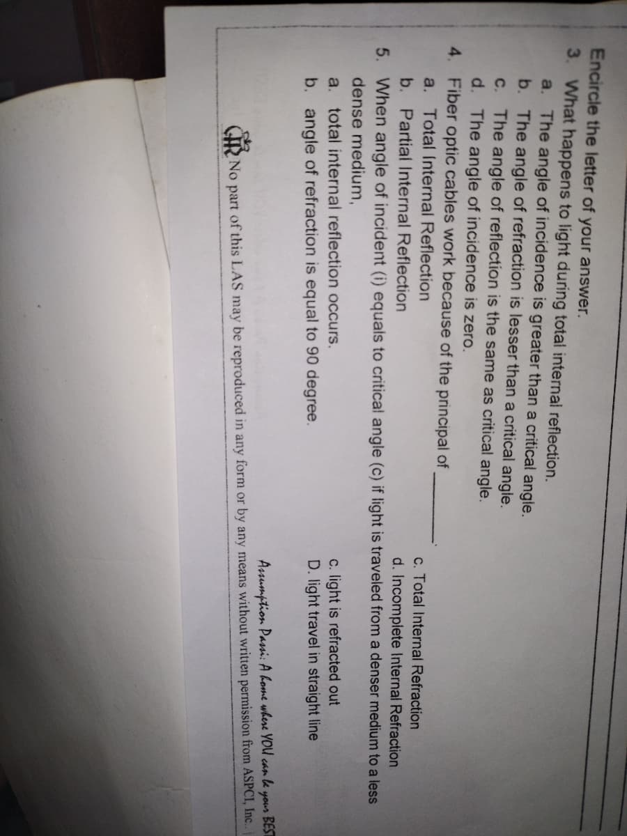 Encircle the letter of your answer.
3. What happens to light during total internal reflection.
a. The angle of incidence is greater than a critical angle.
b. The angle of refraction is lesser than a critical angle.
The angle of reflection is the same as critical angle.
d. The angle of incidence is zero.
4. Fiber optic cables work because of the principal of
a. Total Internal Reflection
C.
c. Total Internal Refraction
b. Partial Internal Reflection
d. Incomplete Internal Refraction
5. When angle of incident (i) equals to critical angle (c) if light is traveled from a denser medium to a less
dense medium,
c. light is refracted out
D. light travel in straight line
a. total internal reflection occurs.
b. angle of refraction is equal to 90 degree.
BEST
Asumption Pasi: A home where YOU can le
your
RNo part of this LAS may be reproduced in any form or by any means without written permission from ASPCI, Inc..
