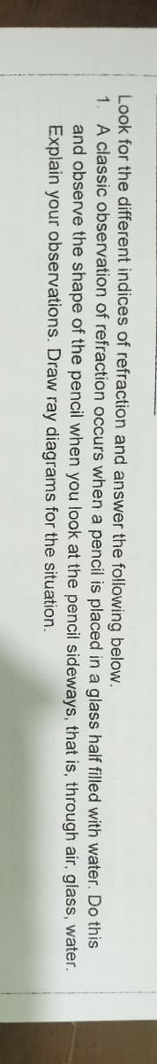 Look for the different indices of refraction and answer the following below.
1.
A classic observation of refraction occurs when a pencil is placed in a glass half filled with water. Do this
and observe the shape of the pencil when you look at the pencil sideways, that is, through air, glass, water.
Explain your observations. Draw ray diagrams for the situation.
