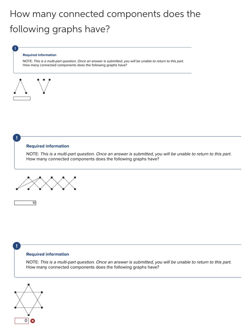 How many connected components does the
following graphs have?
Required information
NOTE: This is a multi-part question. Once an answer is submitted, you will be unable to return to this part.
How many connected components does the following graphs have?
Required information
NOTE: This is a multi-part question. Once an answer is submitted, you will be unable to return to this part.
How many connected components does the following graphs have?
Required information
NOTE: This is a multi-part question. Once an answer is submitted, you will be unable to return to this part.
How many connected components does the following graphs have?
