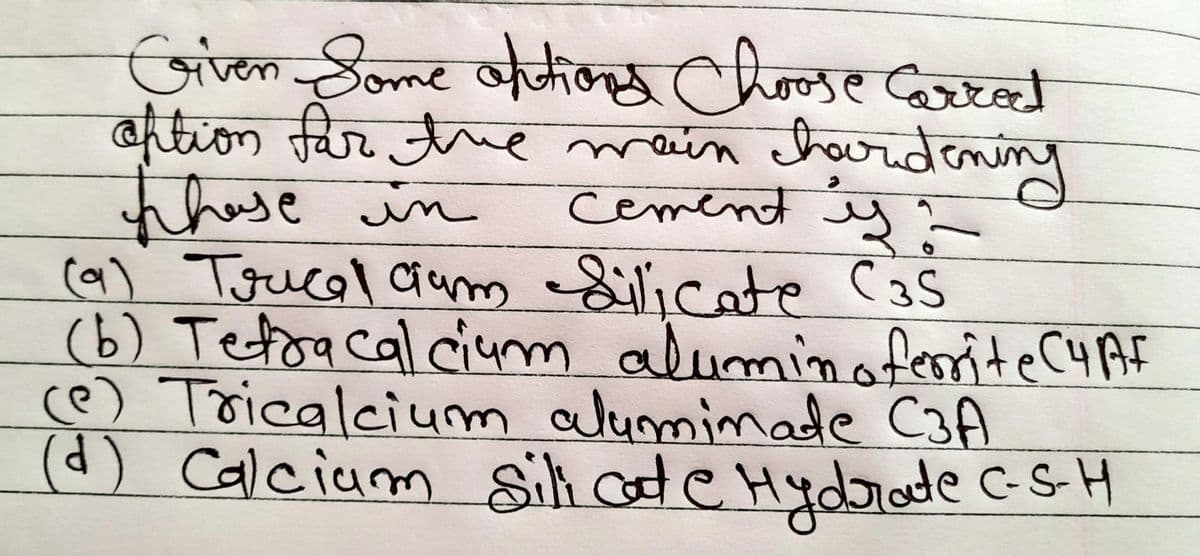 Given Some options Choose Carrect
option for the main chardening
those in
cement yo
(a) Trucal cum Silicate C35
(b) Tetra cal cium alumin oferrite C4AF
(e) Tricalcium alumimate C3A
(d) Calcium Silicate Hydrade C-S-H