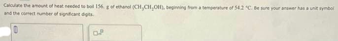 Calculate the amount of heat needed to boil 156. g of ethanol (CH,CH,OH), beginning from a temperature of 54.2 "C. Be sure your answer has a unit symbol
and the correct number of significant digits.
0