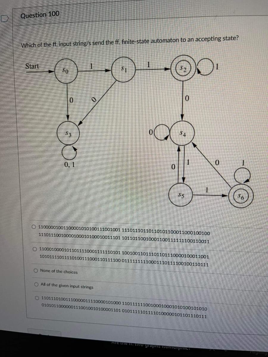 Question 100
Which of the ff. input string/s send the ff. finite-state automaton to an accepting state?
Start
So
0.
1.
0.
0,1
S5
O 11000001001100001010100111001001 11101110110110101100011000100100
11101110010000100010100010011101 10110110010001100111111100110011
O 11000100001011011110001111110101 10010011011101101110000100011001
10101111011110100111000110111100 01111111110001110111100100110111
O None of the choices
O All of the given input strings
O 11011101001110000011110000101000 11011111100100010001010100101010
01010110000001110010010100001101 01011111011110100000101101110111
ATE LHE I. LWo grapS ISOTorpTIC:
