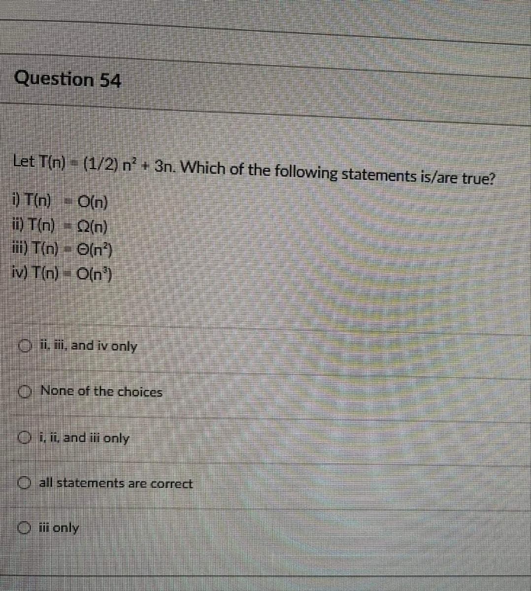 Question 54
Let T(n)- (1/2) n + 3n. Which of the following statements is/are true?
) T(n)- O(n)
i) T(n) - Q(n)
) T(n)- O(n)
M Tn) O(n)
OLi.and iv only
()-None of the choices
Oin and in only
O all statements are correct,
O i only
