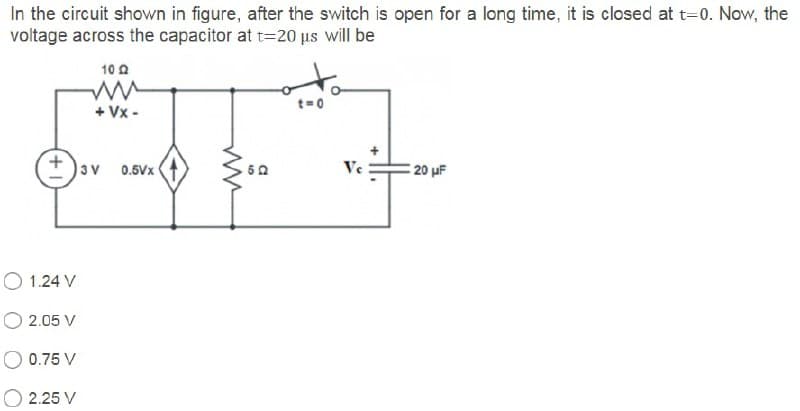 In the circuit shown in figure, after the switch is open for a long time, it is closed at t=0. Now, the
voltage across the capacitor at t=20 us will be
10 A
+ Vx -
3v
Ve
E 20 uF
0.6Vx
O 1.24 V
O 2.05 V
O 0.75 V
2.25 V
