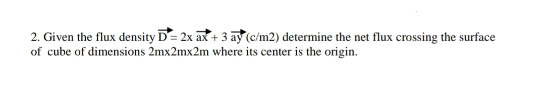 2. Given the flux density D = 2x ax + 3 ay (c/m2) determine the net flux crossing the surface
of cube of dimensions 2mx2mx2m where its center is the origin.