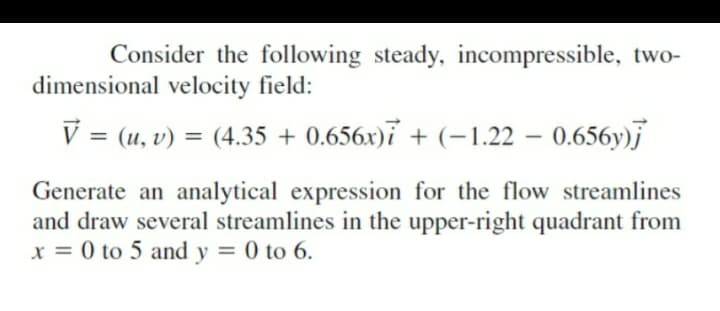 Consider the following steady, incompressible, two-
dimensional velocity field:
V = (u, v) = (4.35 + 0.656x)ĩ + (-1.22 – 0.656y)j
Generate an analytical expression for the flow streamlines
and draw several streamlines in the upper-right quadrant from
x = 0 to 5 and y = 0 to 6.
