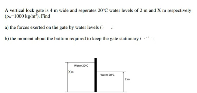 A vertical lock gate is 4 m wide and seperates 20°C water levels of 2 m and X m respectively
(Pw=1000 kg/m³). Find
a) the forces exerted on the gate by water levels (':
b) the moment about the bottom required to keep the gate stationary (
Water 20°c
Xm
Water 20°c
2 m
