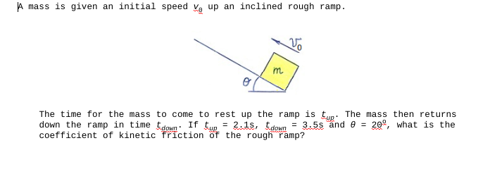 A mass is given an initial speed V up an inclined rough ramp.
m
Vo
The time for the mass to come to rest up the ramp is tup. The mass then returns
down the ramp in time down If tup = 2.15, down
= 3.5s and = 20º, what is the
coefficient of kinetic friction of the rough ramp?