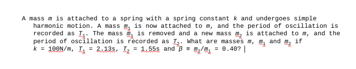 A mass m is attached to a spring with a spring constant k and undergoes simple
harmonic motion. A mass m₁ is now attached to m, and the period of oscillation is
recorded as T₁. The mass m is removed and a new mass m₂ is attached to m, and the
period of oscillation is recorded as T₂. What are masses m, M₁ and if
k = 100N/m, T₁ = 2.13s, T₂ = 1.55s and 3 = m₂/m₁ = 0.40? |