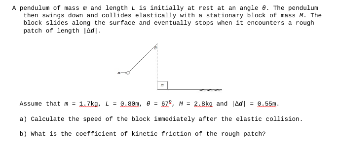 A pendulum of mass m and length is initially at rest at an angle 9. The pendulum
then swings down and collides elastically with a stationary block of mass M. The
block slides along the surface and eventually stops when it encounters a rough
patch of length |Ad.
Assume that m = 1.7kg, L = 0.80m, 0 = 67°, M = 2.8kg and Ad = 0.55m.
a) Calculate the speed of the block immediately after the elastic collision.
b) What is the coefficient of kinetic friction of the rough patch?