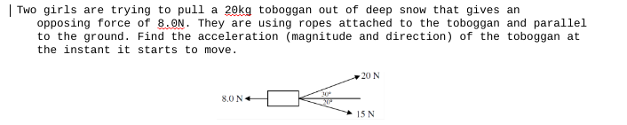 | Two girls are trying to pull a 20kg toboggan out of deep snow that gives an
opposing force of 8.0N. They are using ropes attached to the toboggan and parallel
to the ground. Find the acceleration (magnitude and direction) of the toboggan at
the instant it starts to move.
8.0 N
30%
20
20 N
15 N