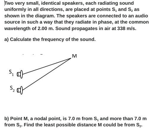 Two very small, identical speakers, each radiating sound
uniformly in all directions, are placed at points S₁ and S₂ as
shown in the diagram. The speakers are connected to an audio
source in such a way that they radiate in phase, at the common
wavelength of 2.00 m. Sound propagates in air at 338 m/s.
a) Calculate the frequency of the sound.
S₁ of
S₂
M
b) Point M, a nodal point, is 7.0 m from S, and more than 7.0 m
from S₂. Find the least possible distance M could be from S₂.