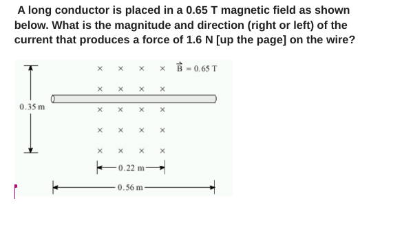 A long conductor is placed in a 0.65 T magnetic field as shown
below. What is the magnitude and direction (right or left) of the
current that produces a force of 1.6 N [up the page] on the wire?
B=0.65 T
0.35 m
X
X
X
X
X
X
0.22 m-
0.56 m
x
X
X
X