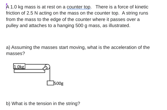 A 1.0 kg mass is at rest on a counter top. There is a force of kinetic
friction of 2.5 N acting on the mass on the counter top. A string runs
from the mass to the edge of the counter where it passes over a
pulley and attaches to a hanging 500 g mass, as illustrated.
a) Assuming the masses start moving, what is the acceleration of the
masses?
1.0kg
500g
b) What is the tension in the string?